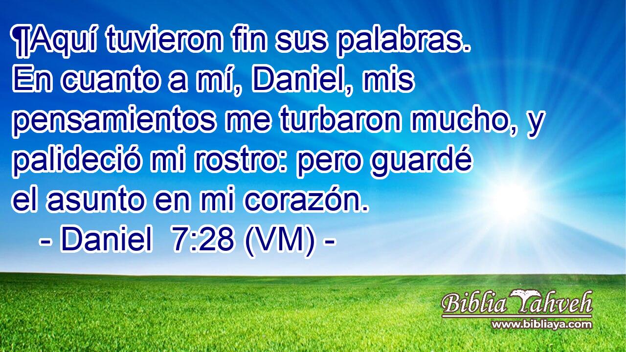  ¶Aquí tuvieron fin sus palabras. En cuanto a mí, Daniel, mis pensamientos me turbaron mucho, y palideció mi rostro: pero guardé el asunto en mi corazón. 