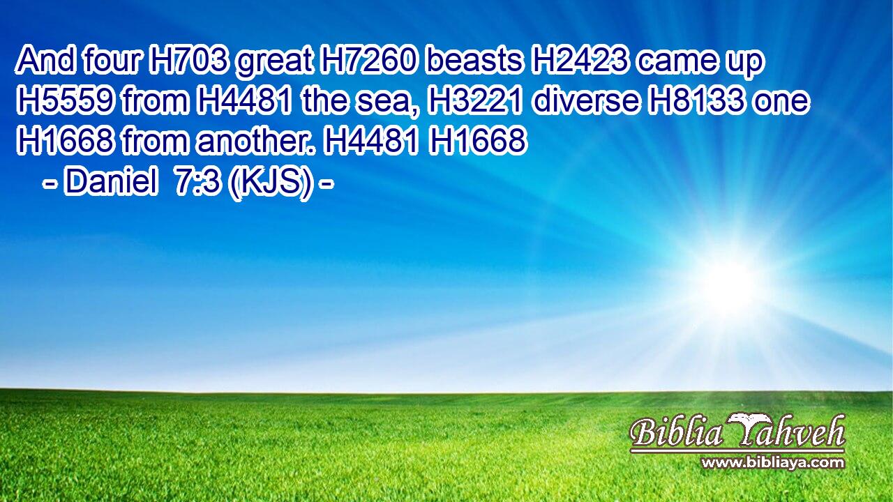 And four H703 great H7260 beasts H2423 came up H5559 from H4481 the sea, H3221 diverse H8133 one H1668 from another. H4481 H1668