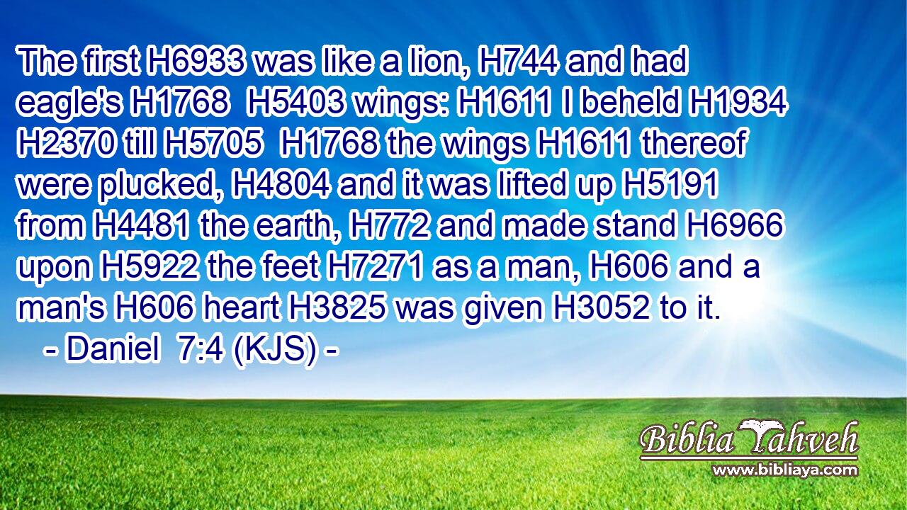 The first H6933 was like a lion, H744 and had eagle's H1768  H5403 wings: H1611 I beheld H1934  H2370 till H5705  H1768 the wings H1611 thereof were plucked, H4804 and it was lifted up H5191 from H4481 the earth, H772 and made stand H6966 upon H5922 the feet H7271 as a man, H606 and a man's H606 heart H3825 was given H3052 to it.