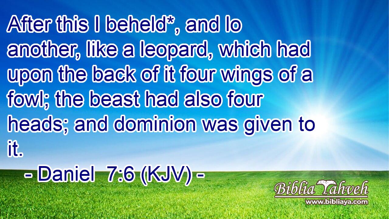 After this I beheld*, and lo another, like a leopard, which had upon the back of it four wings of a fowl; the beast had also four heads; and dominion was given to it.