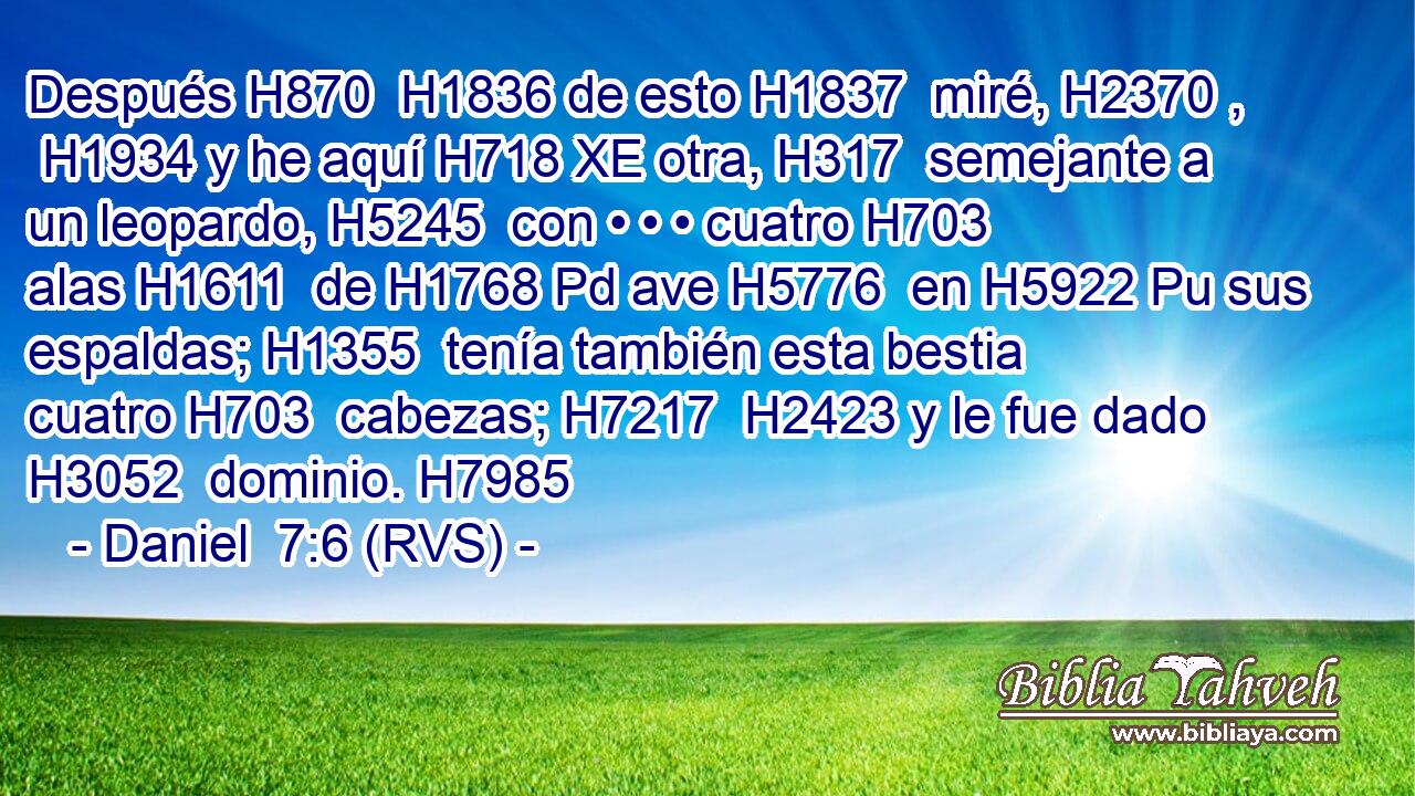 Después H870  H1836 de esto H1837  miré, H2370 ,  H1934 y he aquí H718 XE otra, H317  semejante a un leopardo, H5245  con • • • cuatro H703  alas H1611  de H1768 Pd ave H5776  en H5922 Pu sus espaldas; H1355  tenía también esta bestia cuatro H703  cabezas; H7217  H2423 y le fue dado H3052  dominio. H7985  