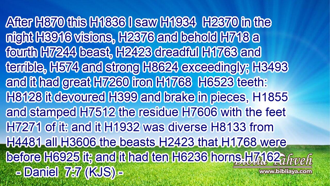After H870 this H1836 I saw H1934  H2370 in the night H3916 visions, H2376 and behold H718 a fourth H7244 beast, H2423 dreadful H1763 and terrible, H574 and strong H8624 exceedingly; H3493 and it had great H7260 iron H1768  H6523 teeth: H8128 it devoured H399 and brake in pieces, H1855 and stamped H7512 the residue H7606 with the feet H7271 of it: and it H1932 was diverse H8133 from H4481 all H3606 the beasts H2423 that H1768 were before H6925 it; and it had ten H6236 horns.H7162