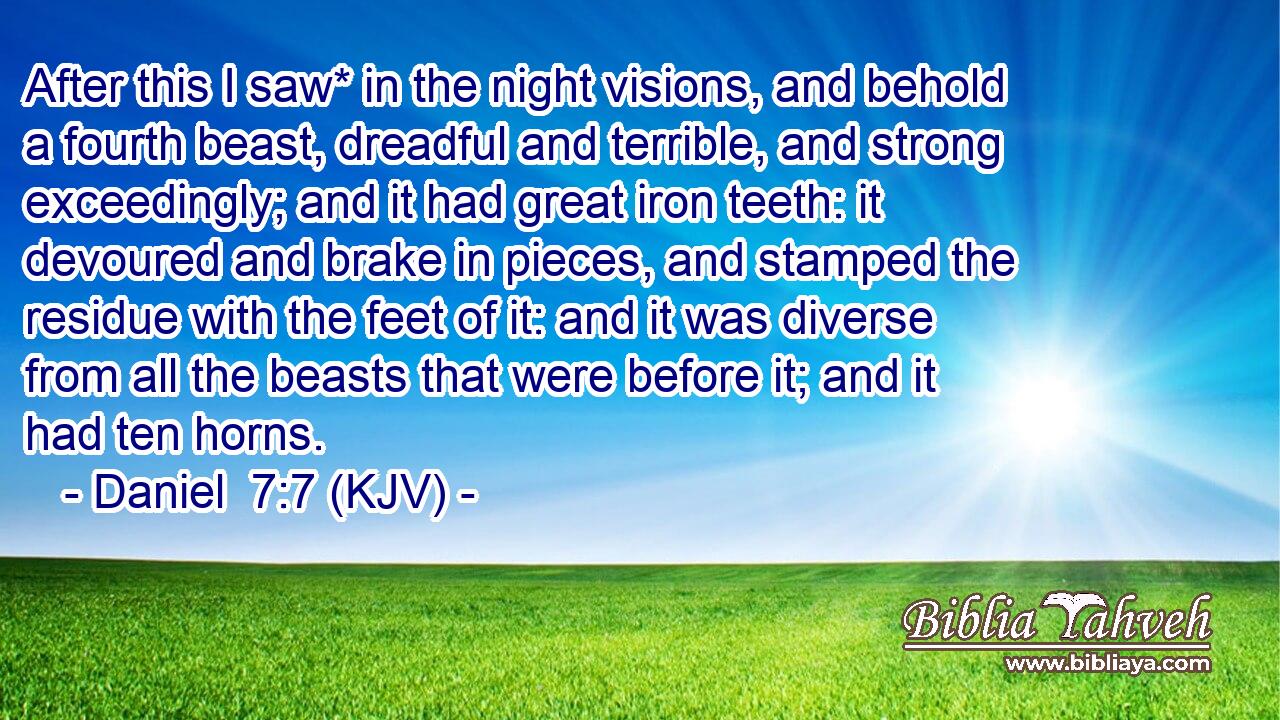 After this I saw* in the night visions, and behold a fourth beast, dreadful and terrible, and strong exceedingly; and it had great iron teeth: it devoured and brake in pieces, and stamped the residue with the feet of it: and it was diverse from all the beasts that were before it; and it had ten horns.