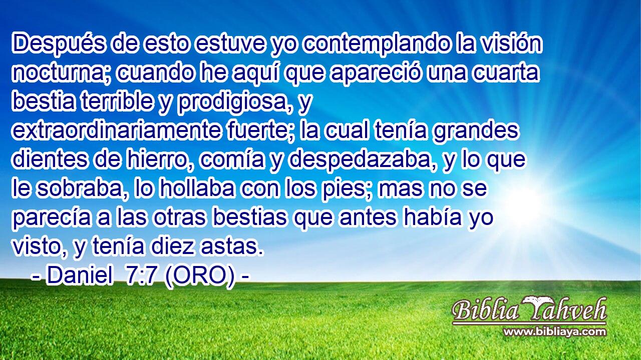  Después de esto estuve yo contemplando la visión nocturna; cuando he aquí que apareció una cuarta bestia terrible y prodigiosa, y extraordinariamente fuerte; la cual tenía grandes dientes de hierro, comía y despedazaba, y lo que le sobraba, lo hollaba con los pies; mas no se parecía a las otras bestias que antes había yo visto, y tenía diez astas. 