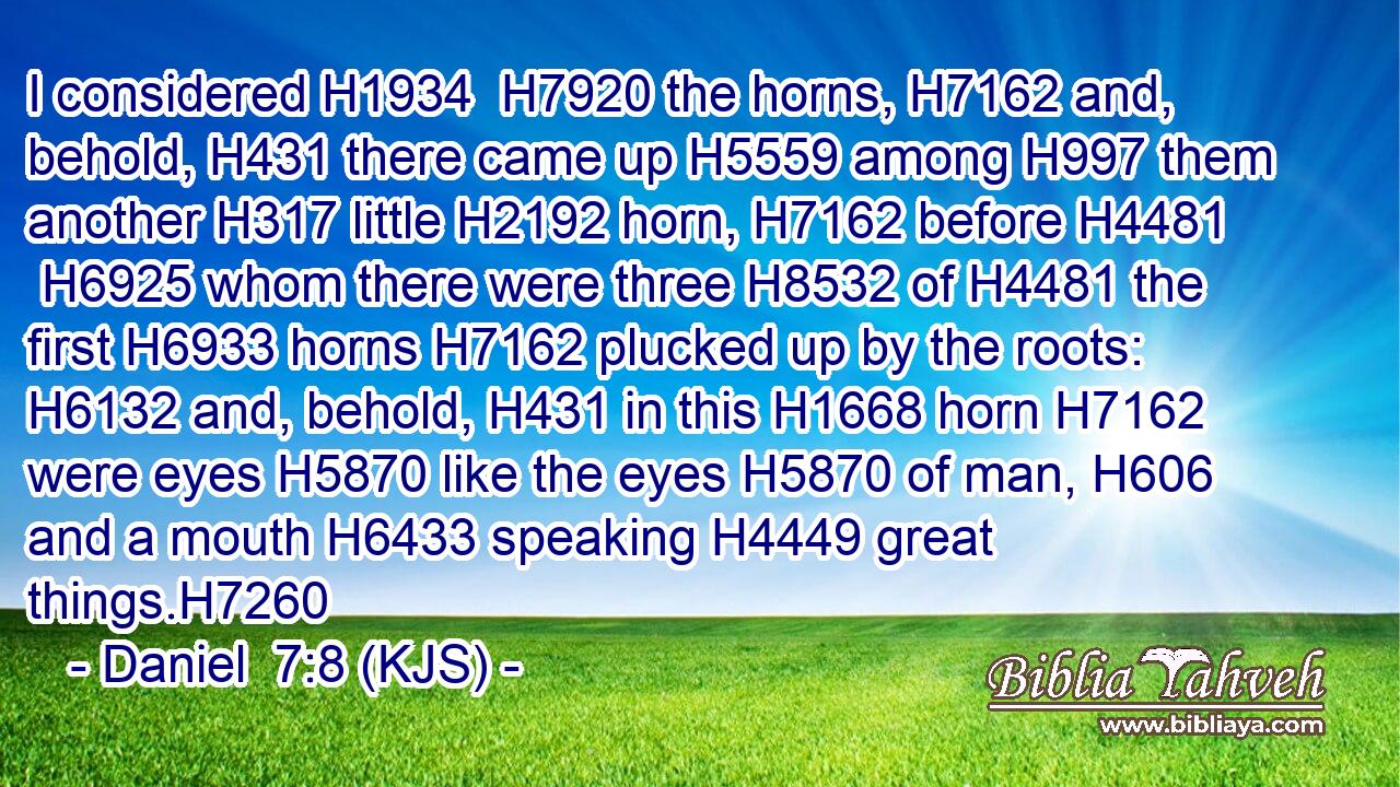 I considered H1934  H7920 the horns, H7162 and, behold, H431 there came up H5559 among H997 them another H317 little H2192 horn, H7162 before H4481  H6925 whom there were three H8532 of H4481 the first H6933 horns H7162 plucked up by the roots: H6132 and, behold, H431 in this H1668 horn H7162 were eyes H5870 like the eyes H5870 of man, H606 and a mouth H6433 speaking H4449 great things.H7260