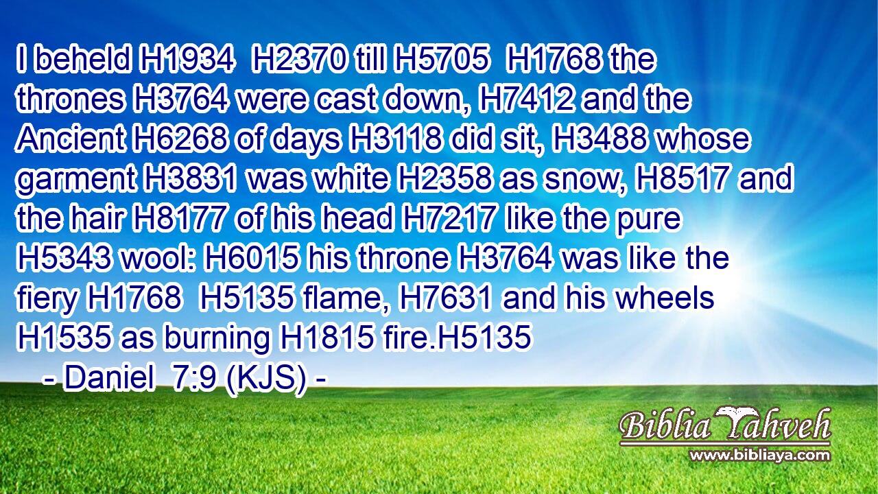 I beheld H1934  H2370 till H5705  H1768 the thrones H3764 were cast down, H7412 and the Ancient H6268 of days H3118 did sit, H3488 whose garment H3831 was white H2358 as snow, H8517 and the hair H8177 of his head H7217 like the pure H5343 wool: H6015 his throne H3764 was like the fiery H1768  H5135 flame, H7631 and his wheels H1535 as burning H1815 fire.H5135