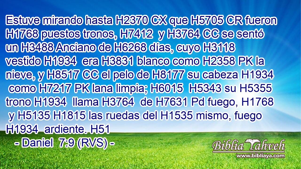 Estuve mirando hasta H2370 CX que H5705 CR fueron H1768 puestos tronos, H7412  y H3764 CC se sentó un H3488 Anciano de H6268 días, cuyo H3118  vestido H1934  era H3831 blanco como H2358 PK la nieve, y H8517 CC el pelo de H8177 su cabeza H1934  como H7217 PK lana limpia; H6015  H5343 su H5355  trono H1934  llama H3764  de H7631 Pd fuego, H1768  y H5135 H1815 las ruedas del H1535 mismo, fuego H1934  ardiente. H51