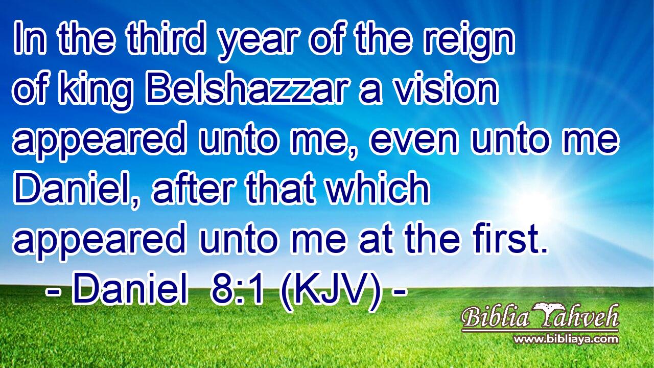 In the third year of the reign of king Belshazzar a vision appeared unto me, even unto me Daniel, after that which appeared unto me at the first.