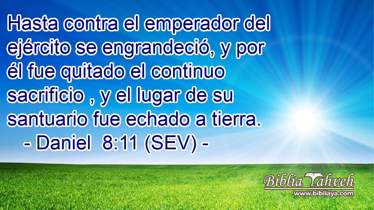 Hasta contra el emperador del ejército se engrandeció, y por él fue quitado el continuo sacrificio , y el lugar de su santuario fue echado a tierra.