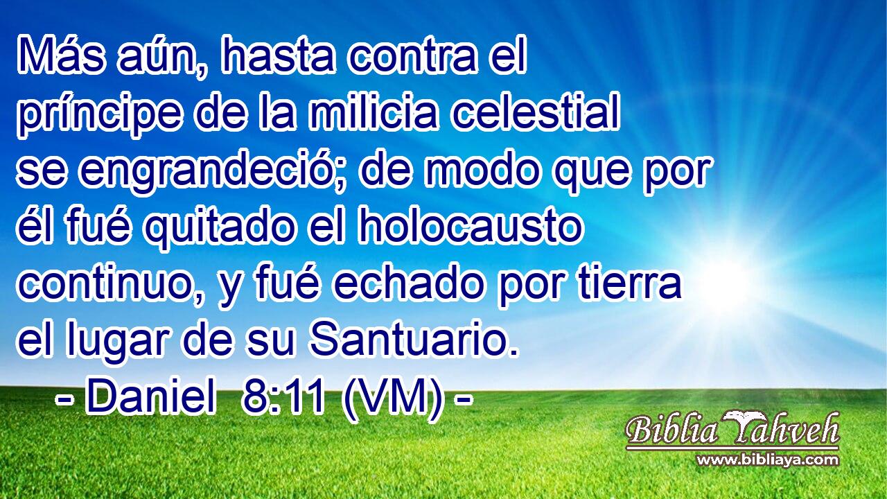  Más aún, hasta contra el príncipe de la milicia celestial se engrandeció; de modo que por él fué quitado el holocausto continuo, y fué echado por tierra el lugar de su Santuario. 