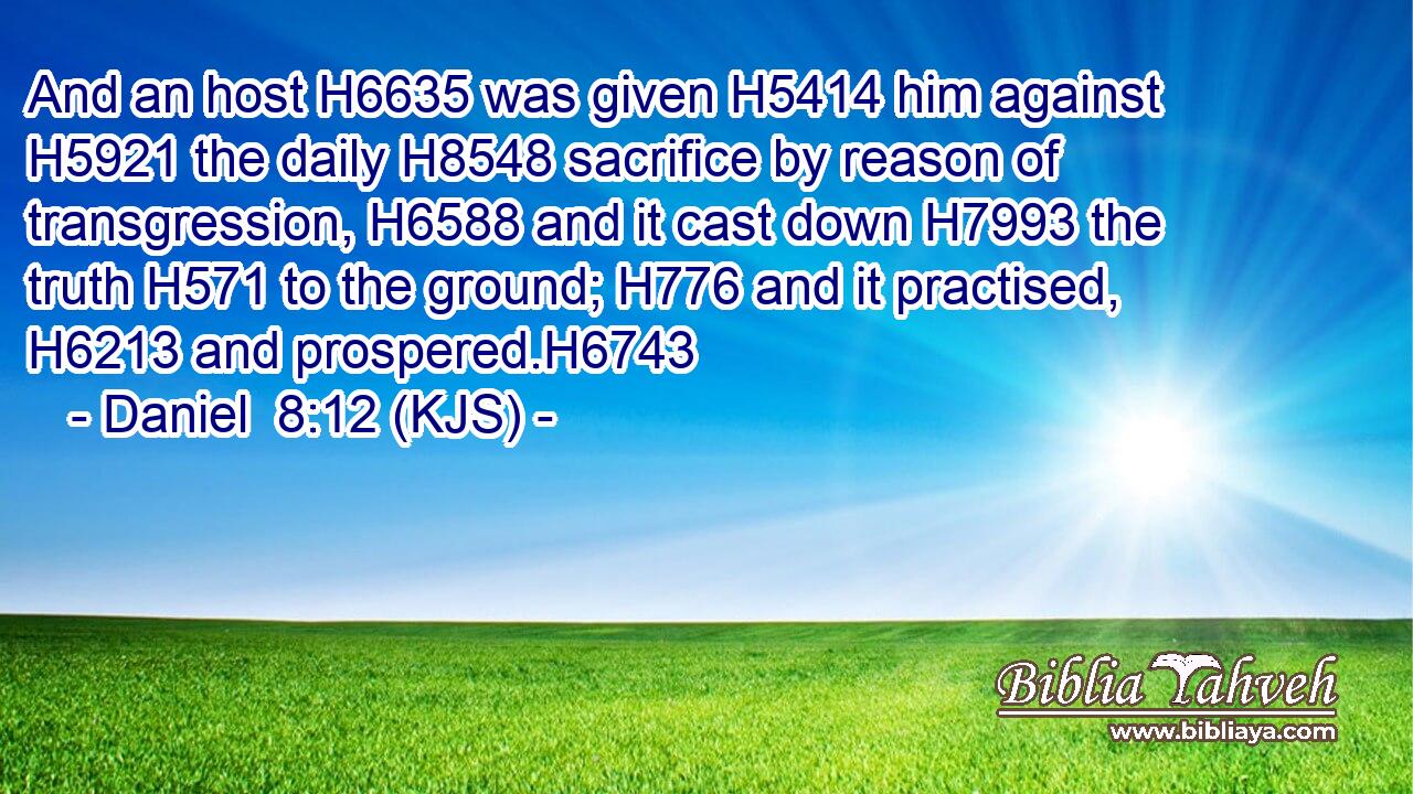 And an host H6635 was given H5414 him against H5921 the daily H8548 sacrifice by reason of transgression, H6588 and it cast down H7993 the truth H571 to the ground; H776 and it practised, H6213 and prospered.H6743
