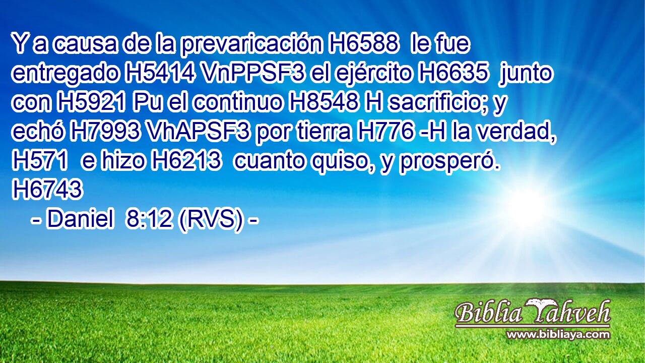 Y a causa de la prevaricación H6588  le fue entregado H5414 VnPPSF3 el ejército H6635  junto con H5921 Pu el continuo H8548 H sacrificio; y echó H7993 VhAPSF3 por tierra H776 -H la verdad, H571  e hizo H6213  cuanto quiso, y prosperó. H6743  