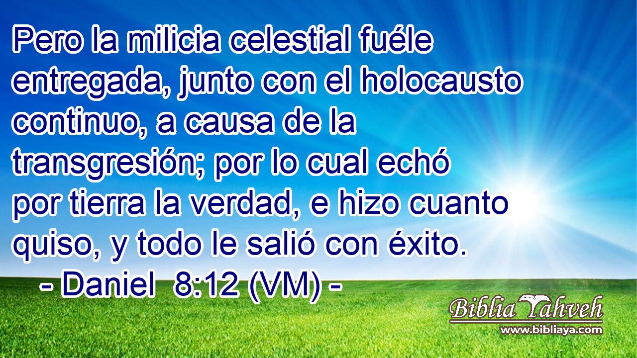  Pero la milicia celestial fuéle entregada, junto con el holocausto continuo, a causa de la transgresión; por lo cual echó por tierra la verdad, e hizo cuanto quiso, y todo le salió con éxito. 
