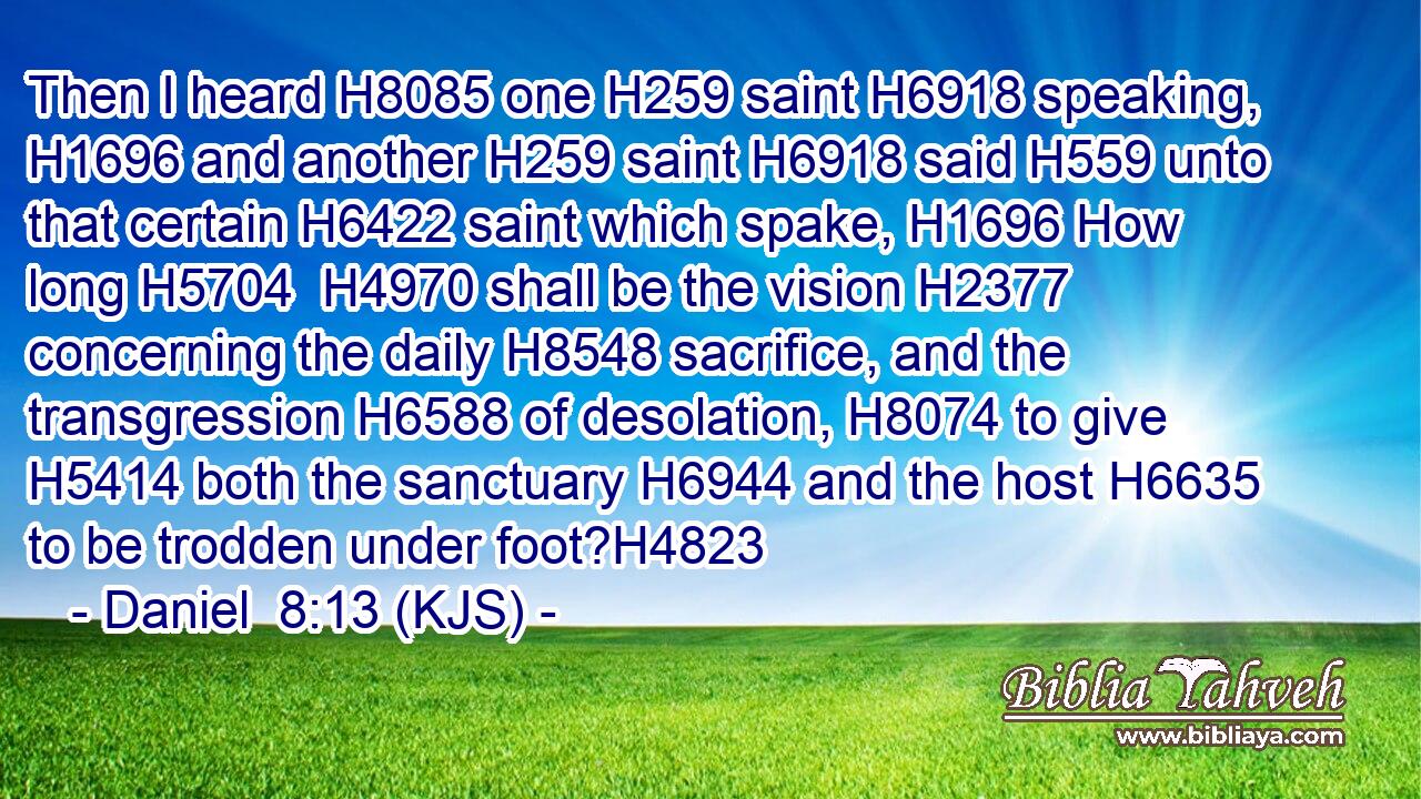 Then I heard H8085 one H259 saint H6918 speaking, H1696 and another H259 saint H6918 said H559 unto that certain H6422 saint which spake, H1696 How long H5704  H4970 shall be the vision H2377 concerning the daily H8548 sacrifice, and the transgression H6588 of desolation, H8074 to give H5414 both the sanctuary H6944 and the host H6635 to be trodden under foot?H4823