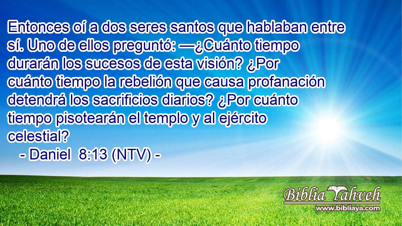 Entonces oí a dos seres santos que hablaban entre sí. Uno de ellos preguntó: —¿Cuánto tiempo durarán los sucesos de esta visión? ¿Por cuánto tiempo la rebelión que causa profanación detendrá los sacrificios diarios? ¿Por cuánto tiempo pisotearán el templo y al ejército celestial?