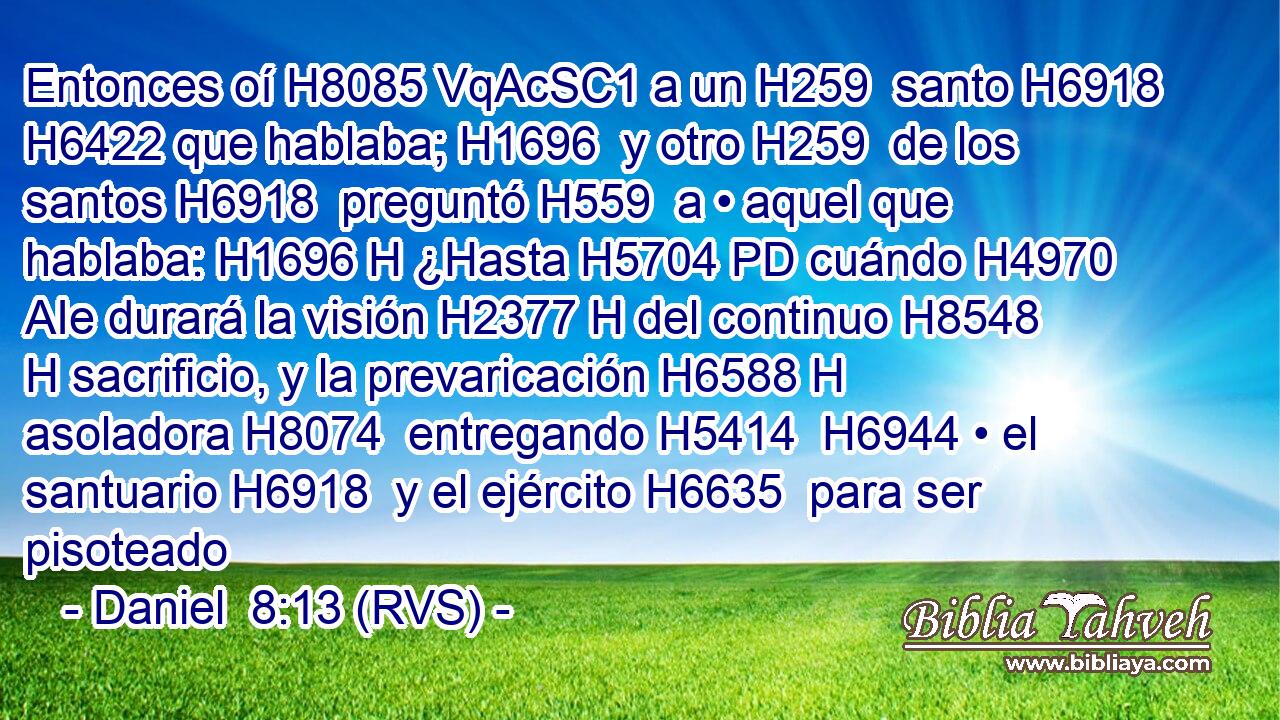 Entonces oí H8085 VqAcSC1 a un H259  santo H6918  H6422 que hablaba; H1696  y otro H259  de los santos H6918  preguntó H559  a • aquel que hablaba: H1696 H ¿Hasta H5704 PD cuándo H4970 AIe durará la visión H2377 H del continuo H8548 H sacrificio, y la prevaricación H6588 H asoladora H8074  entregando H5414  H6944 • el santuario H6918  y el ejército H6635  para ser pisoteado