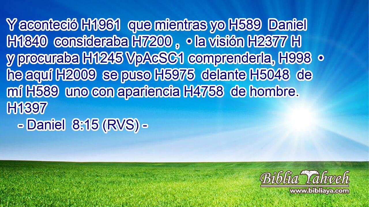 Y aconteció H1961  que mientras yo H589  Daniel H1840  consideraba H7200 ,  • la visión H2377 H y procuraba H1245 VpAcSC1 comprenderla, H998  • he aquí H2009  se puso H5975  delante H5048  de mí H589  uno con apariencia H4758  de hombre. H1397 