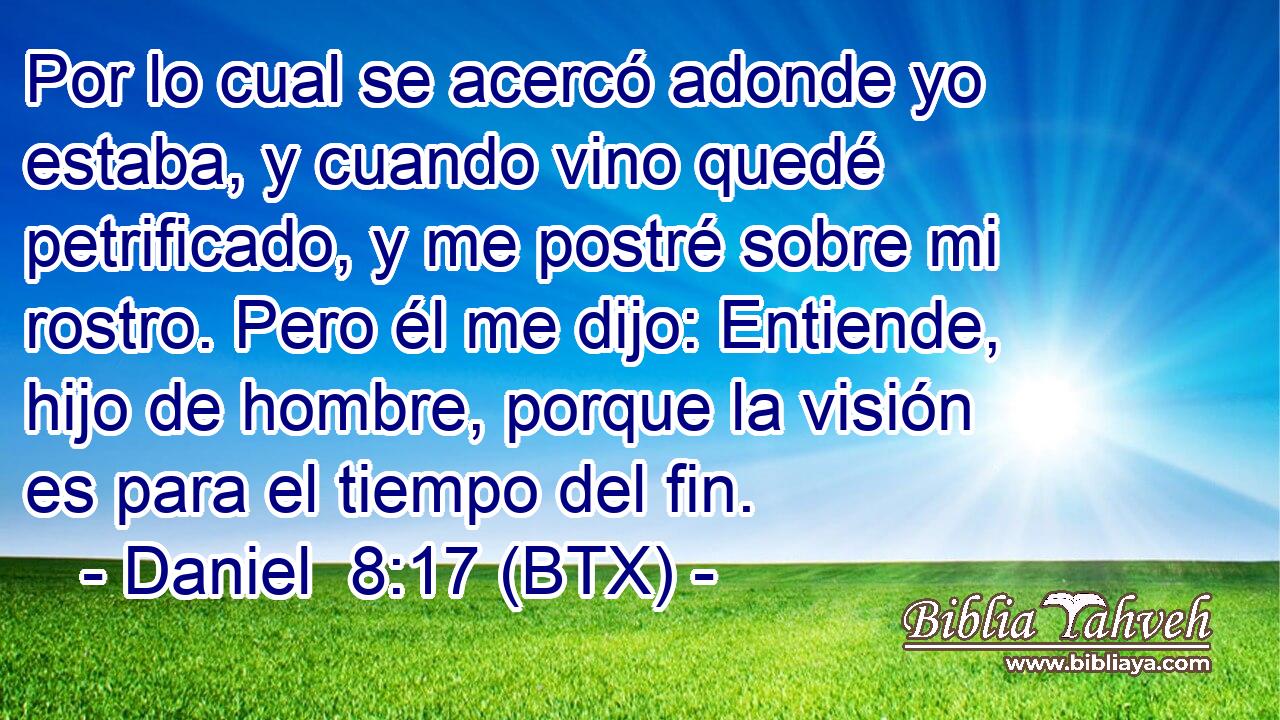 Por lo cual se acercó adonde yo estaba, y cuando vino quedé petrificado, y me postré sobre mi rostro. Pero él me dijo: Entiende, hijo de hombre, porque la visión es para el tiempo del fin.