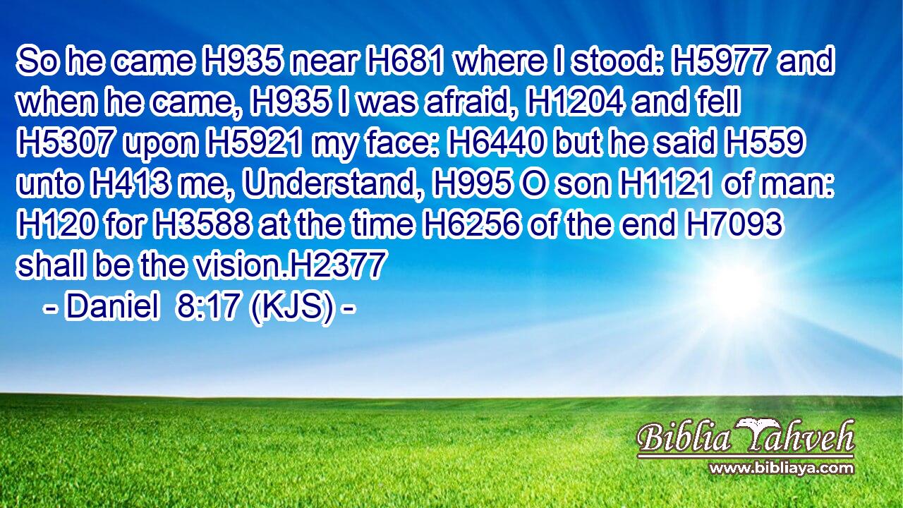 So he came H935 near H681 where I stood: H5977 and when he came, H935 I was afraid, H1204 and fell H5307 upon H5921 my face: H6440 but he said H559 unto H413 me, Understand, H995 O son H1121 of man: H120 for H3588 at the time H6256 of the end H7093 shall be the vision.H2377