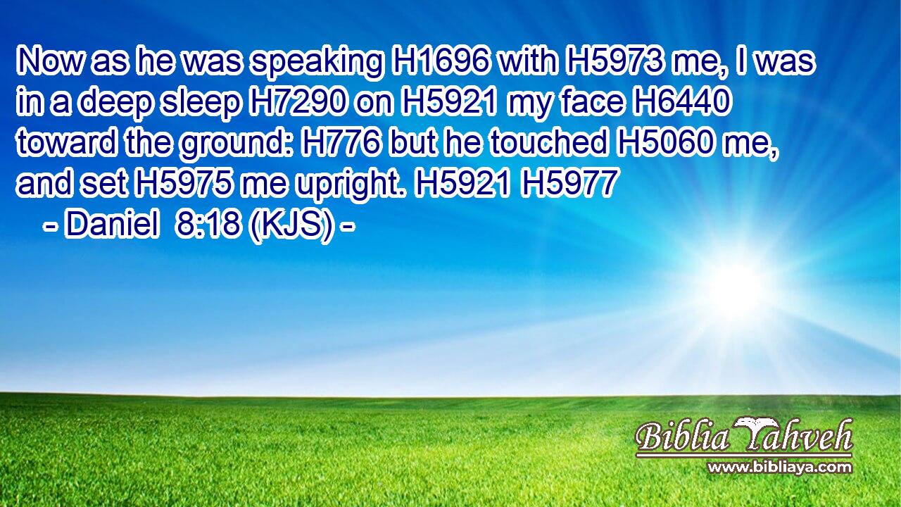 Now as he was speaking H1696 with H5973 me, I was in a deep sleep H7290 on H5921 my face H6440 toward the ground: H776 but he touched H5060 me, and set H5975 me upright. H5921 H5977