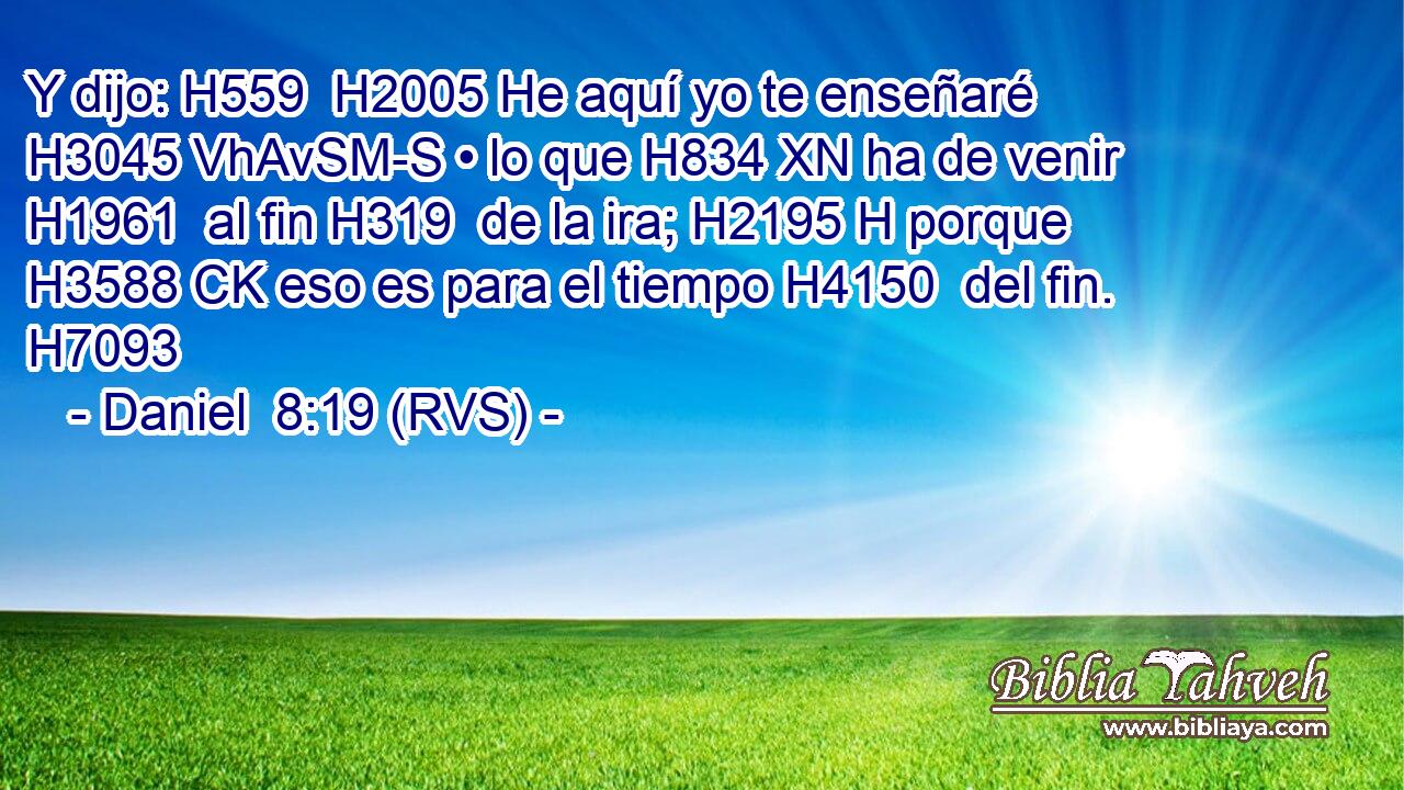 Y dijo: H559  H2005 He aquí yo te enseñaré H3045 VhAvSM-S • lo que H834 XN ha de venir H1961  al fin H319  de la ira; H2195 H porque H3588 CK eso es para el tiempo H4150  del fin. H7093  