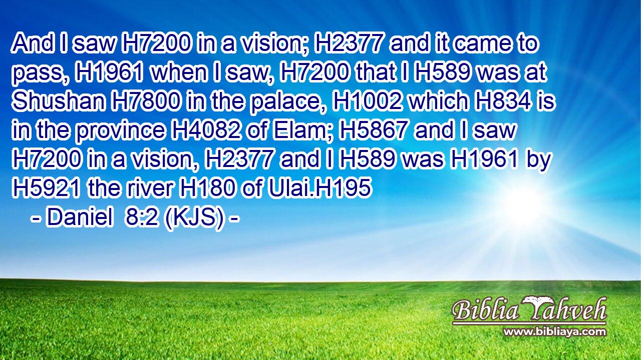 And I saw H7200 in a vision; H2377 and it came to pass, H1961 when I saw, H7200 that I H589 was at Shushan H7800 in the palace, H1002 which H834 is in the province H4082 of Elam; H5867 and I saw H7200 in a vision, H2377 and I H589 was H1961 by H5921 the river H180 of Ulai.H195