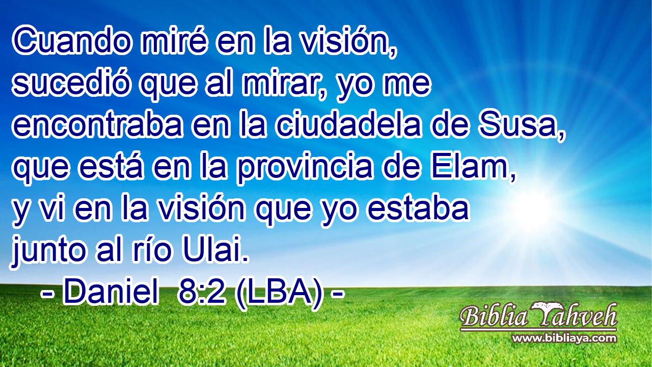 Cuando miré en la visión, sucedió que al mirar, yo me encontraba en la ciudadela de Susa, que está en la provincia de Elam, y vi en la visión que yo estaba junto al río Ulai.