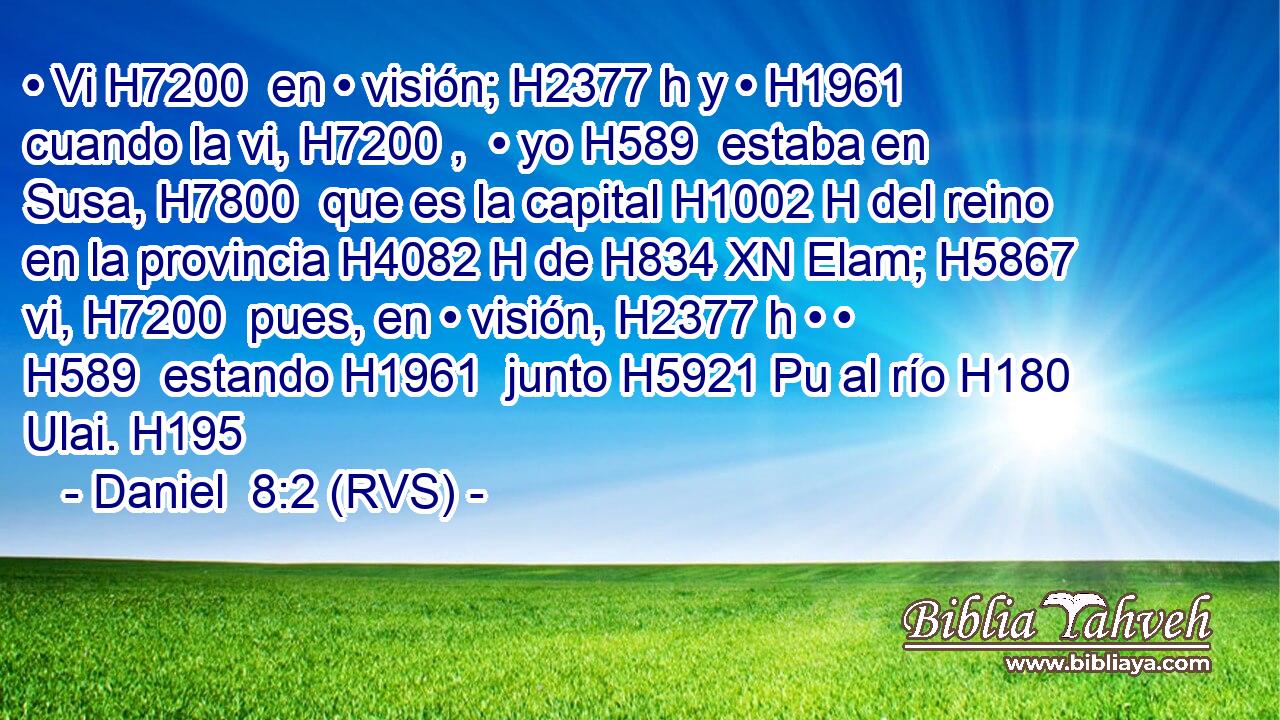 • Vi H7200  en • visión; H2377 h y • H1961  cuando la vi, H7200 ,  • yo H589  estaba en Susa, H7800  que es la capital H1002 H del reino en la provincia H4082 H de H834 XN Elam; H5867  vi, H7200  pues, en • visión, H2377 h • • H589  estando H1961  junto H5921 Pu al río H180  Ulai. H195  