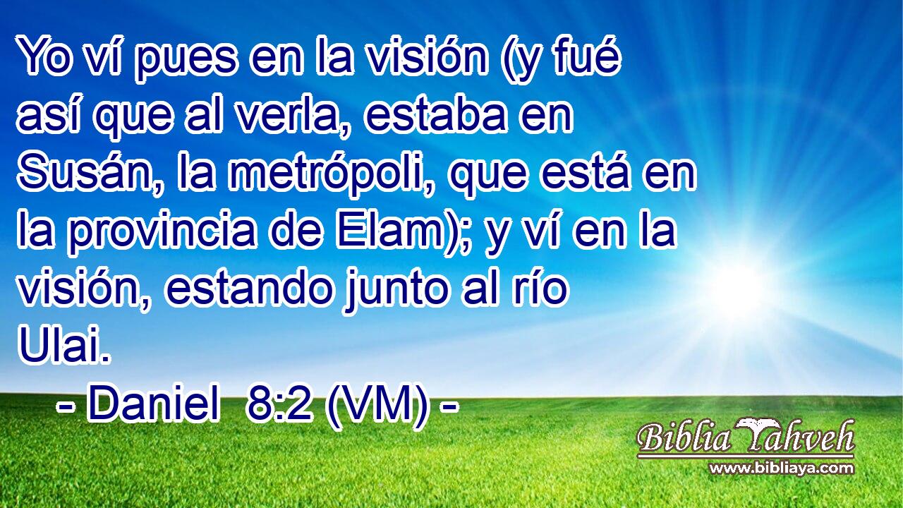  Yo ví pues en la visión (y fué así que al verla, estaba en Susán, la metrópoli, que está en la provincia de Elam); y ví en la visión, estando junto al río Ulai. 