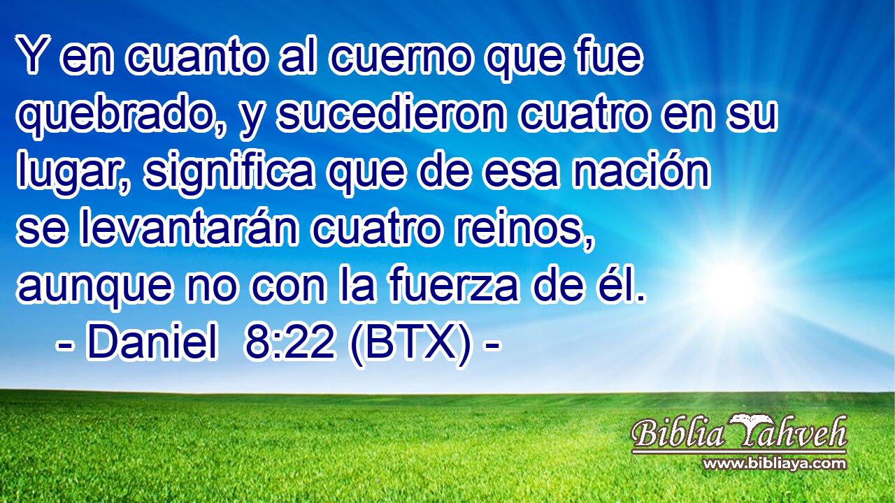 Y en cuanto al cuerno que fue quebrado, y sucedieron cuatro en su lugar, significa que de esa nación se levantarán cuatro reinos, aunque no con la fuerza de él.