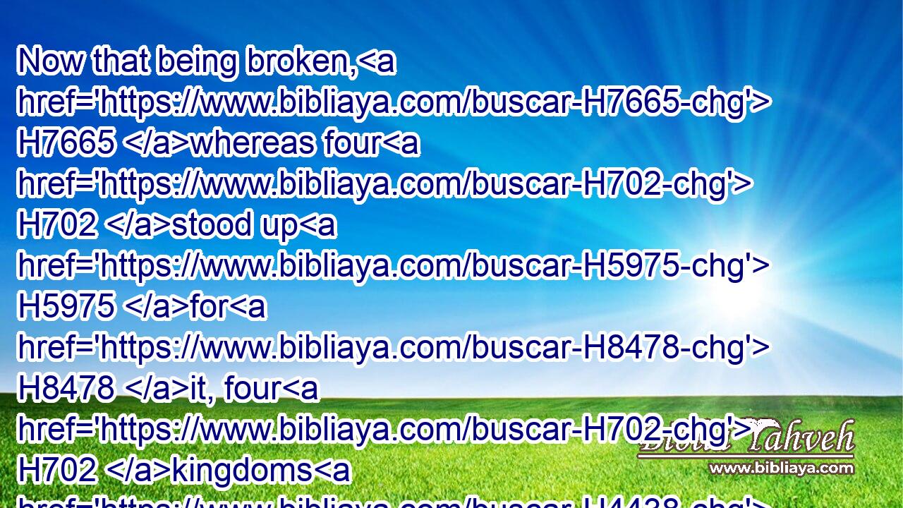 Now that being broken, H7665 whereas four H702 stood up H5975 for H8478 it, four H702 kingdoms H4438 shall stand up H5975 out of the nation, H4480  H1471 but not H3808 in his power.H3581