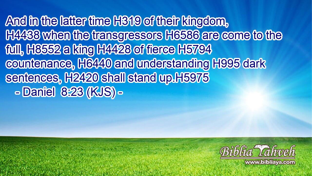And in the latter time H319 of their kingdom, H4438 when the transgressors H6586 are come to the full, H8552 a king H4428 of fierce H5794 countenance, H6440 and understanding H995 dark sentences, H2420 shall stand up.H5975