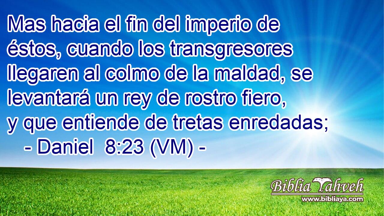 Mas hacia el fin del imperio de éstos, cuando los transgresores llegaren al colmo de la maldad, se levantará un rey de rostro fiero, y que entiende de tretas enredadas; 