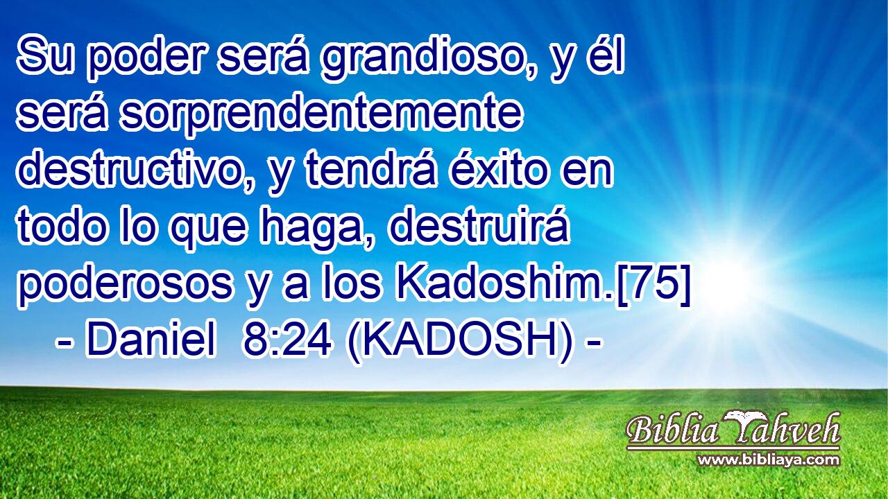  Su poder será grandioso, y él será sorprendentemente destructivo, y tendrá éxito en todo lo que haga, destruirá poderosos y a los Kadoshim.[75] 