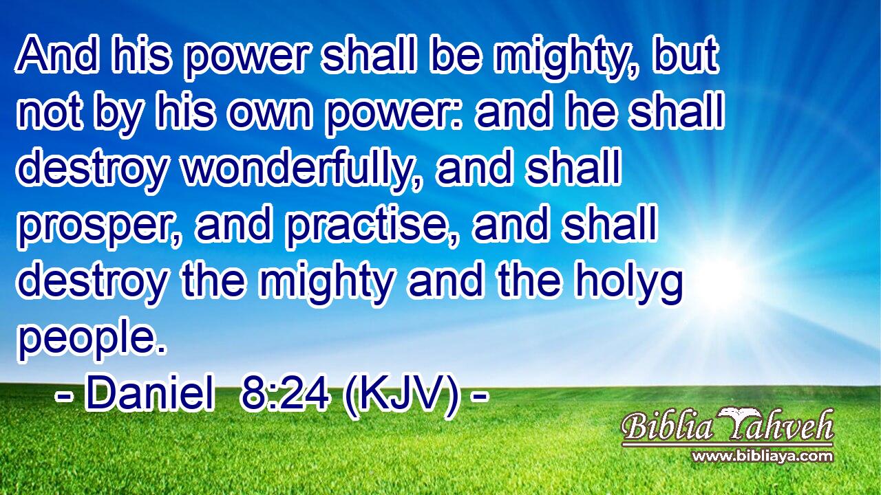 And his power shall be mighty, but not by his own power: and he shall destroy wonderfully, and shall prosper, and practise, and shall destroy the mighty and the holyg people.