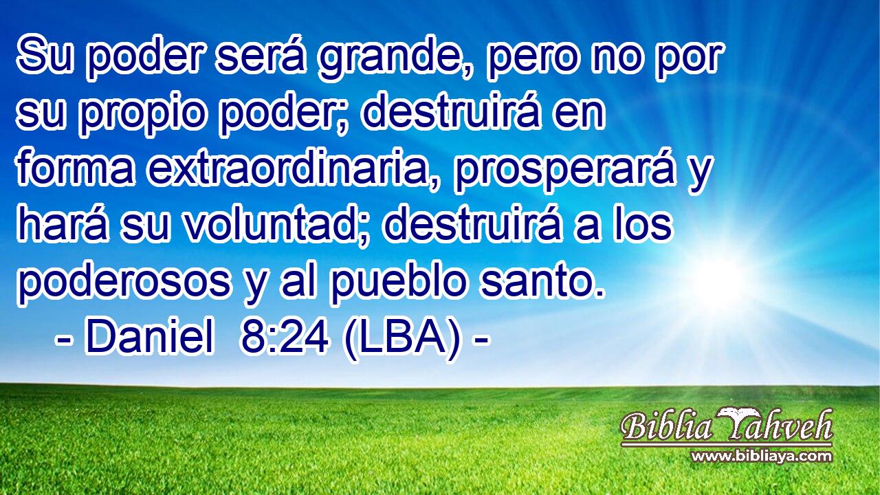 Su poder será grande, pero no por su propio poder; destruirá en forma extraordinaria, prosperará y hará su voluntad; destruirá a los poderosos y al pueblo santo.