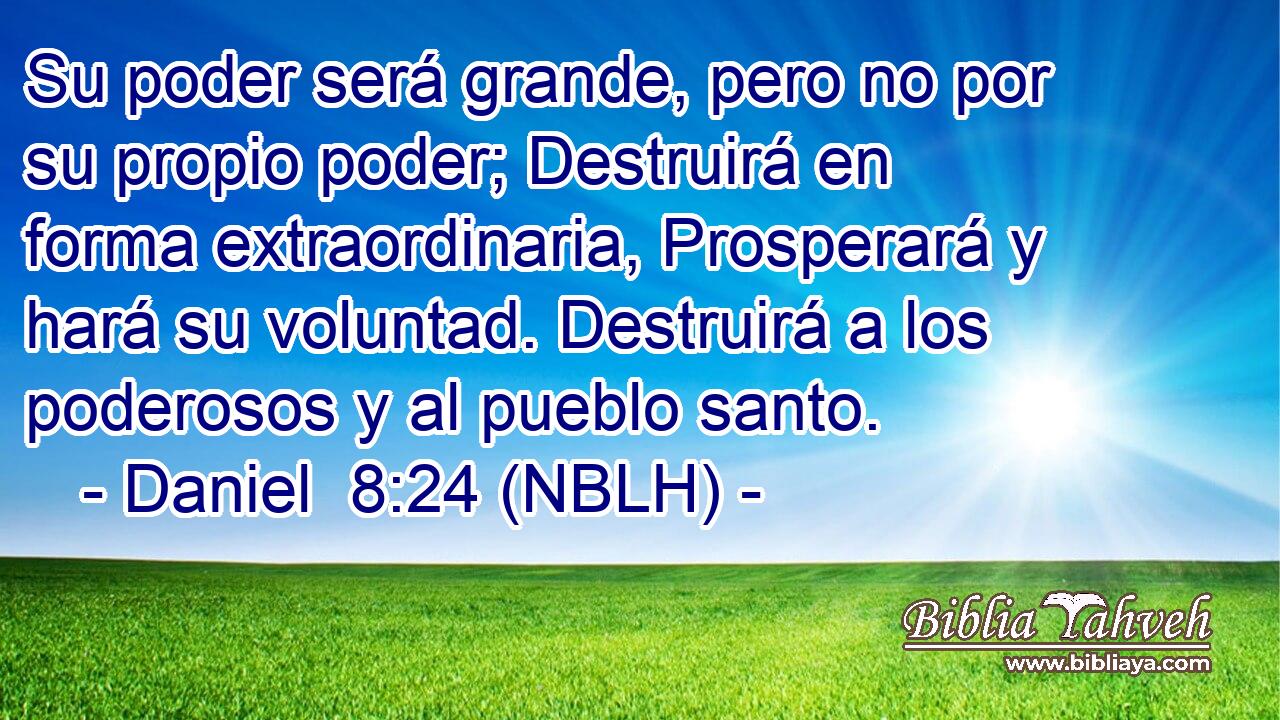  Su poder será grande, pero no por su propio poder; Destruirá en forma extraordinaria, Prosperará y hará su voluntad. Destruirá a los poderosos y al pueblo santo. 