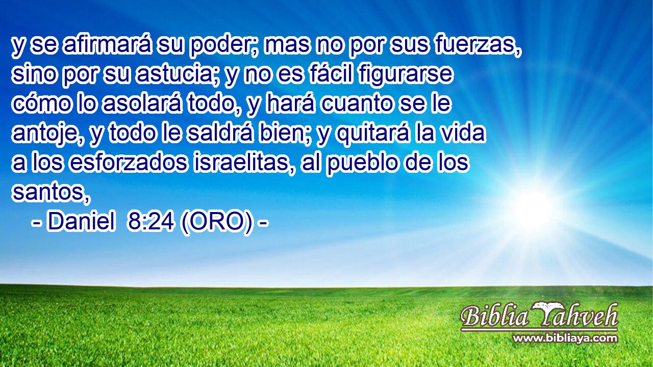  y se afirmará su poder; mas no por sus fuerzas, sino por su astucia; y no es fácil figurarse cómo lo asolará todo, y hará cuanto se le antoje, y todo le saldrá bien; y quitará la vida a los esforzados israelitas, al pueblo de los santos, 