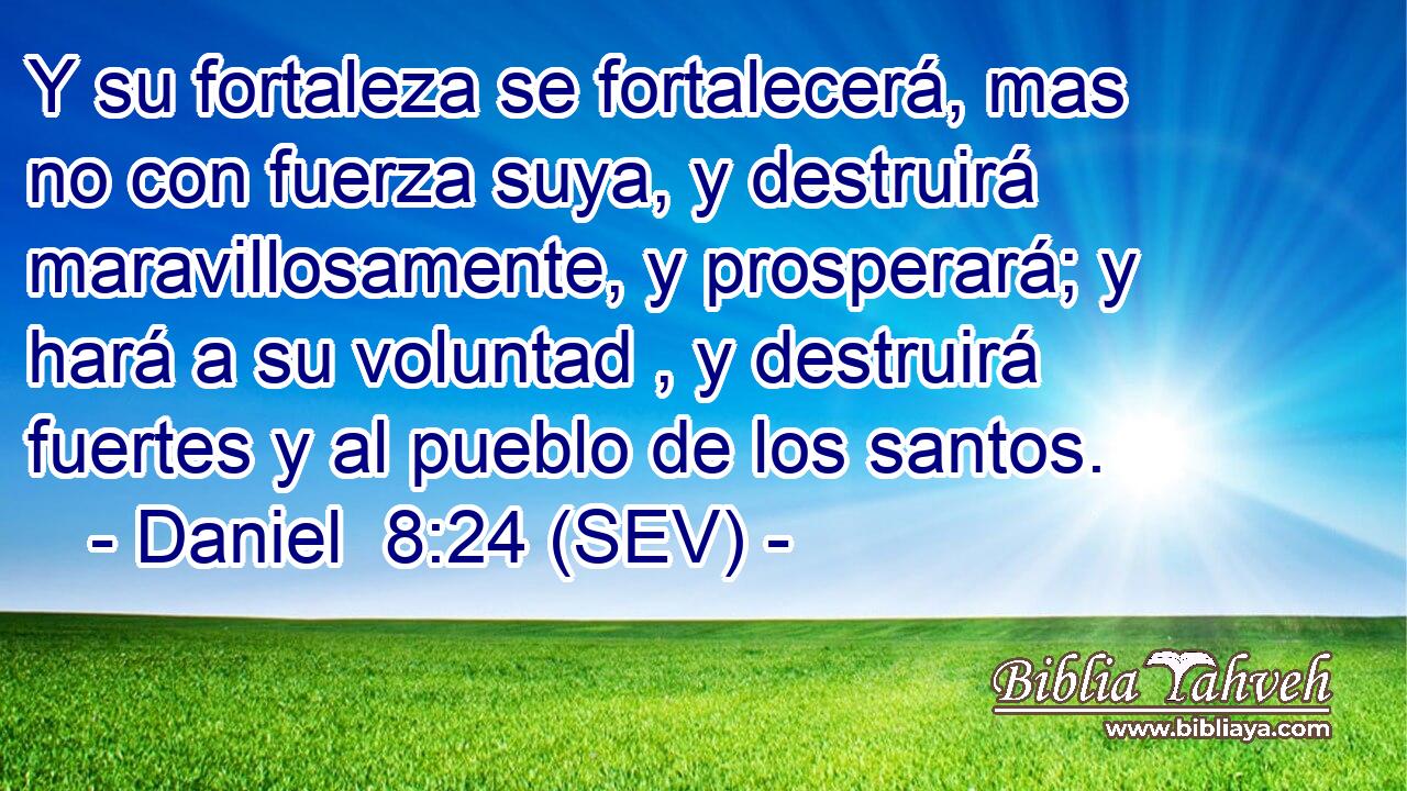 Y su fortaleza se fortalecerá, mas no con fuerza suya, y destruirá maravillosamente, y prosperará; y hará a su voluntad , y destruirá fuertes y al pueblo de los santos.
