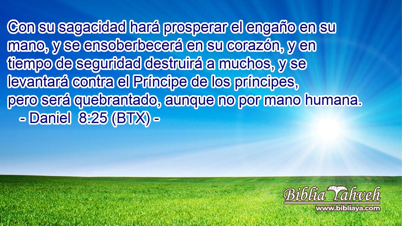 Con su sagacidad hará prosperar el engaño en su mano, y se ensoberbecerá en su corazón, y en tiempo de seguridad destruirá a muchos, y se levantará contra el Príncipe de los príncipes, pero será quebrantado, aunque no por mano humana.