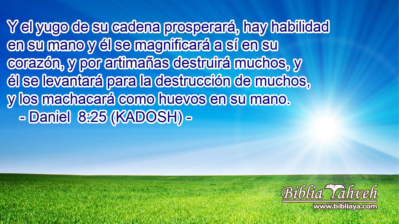  Y el yugo de su cadena prosperará, hay habilidad en su mano y él se magnificará a sí en su corazón, y por artimañas destruirá muchos, y él se levantará para la destrucción de muchos, y los machacará como huevos en su mano. 