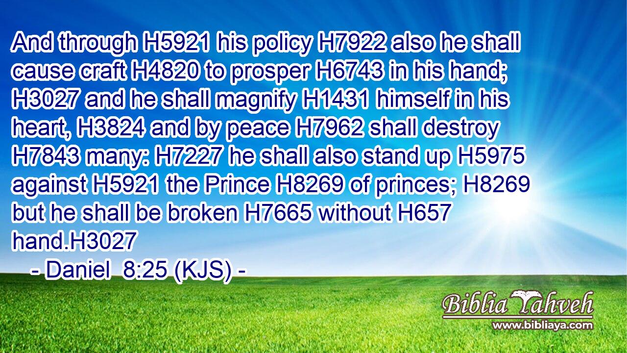 And through H5921 his policy H7922 also he shall cause craft H4820 to prosper H6743 in his hand; H3027 and he shall magnify H1431 himself in his heart, H3824 and by peace H7962 shall destroy H7843 many: H7227 he shall also stand up H5975 against H5921 the Prince H8269 of princes; H8269 but he shall be broken H7665 without H657 hand.H3027