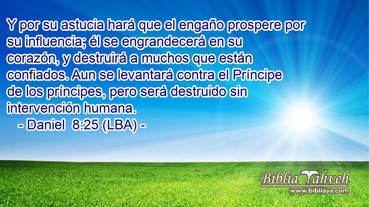 Y por su astucia hará que el engaño prospere por su influencia; él se engrandecerá en su corazón, y destruirá a muchos que están confiados. Aun se levantará contra el Príncipe de los príncipes, pero será destruido sin intervención humana.
