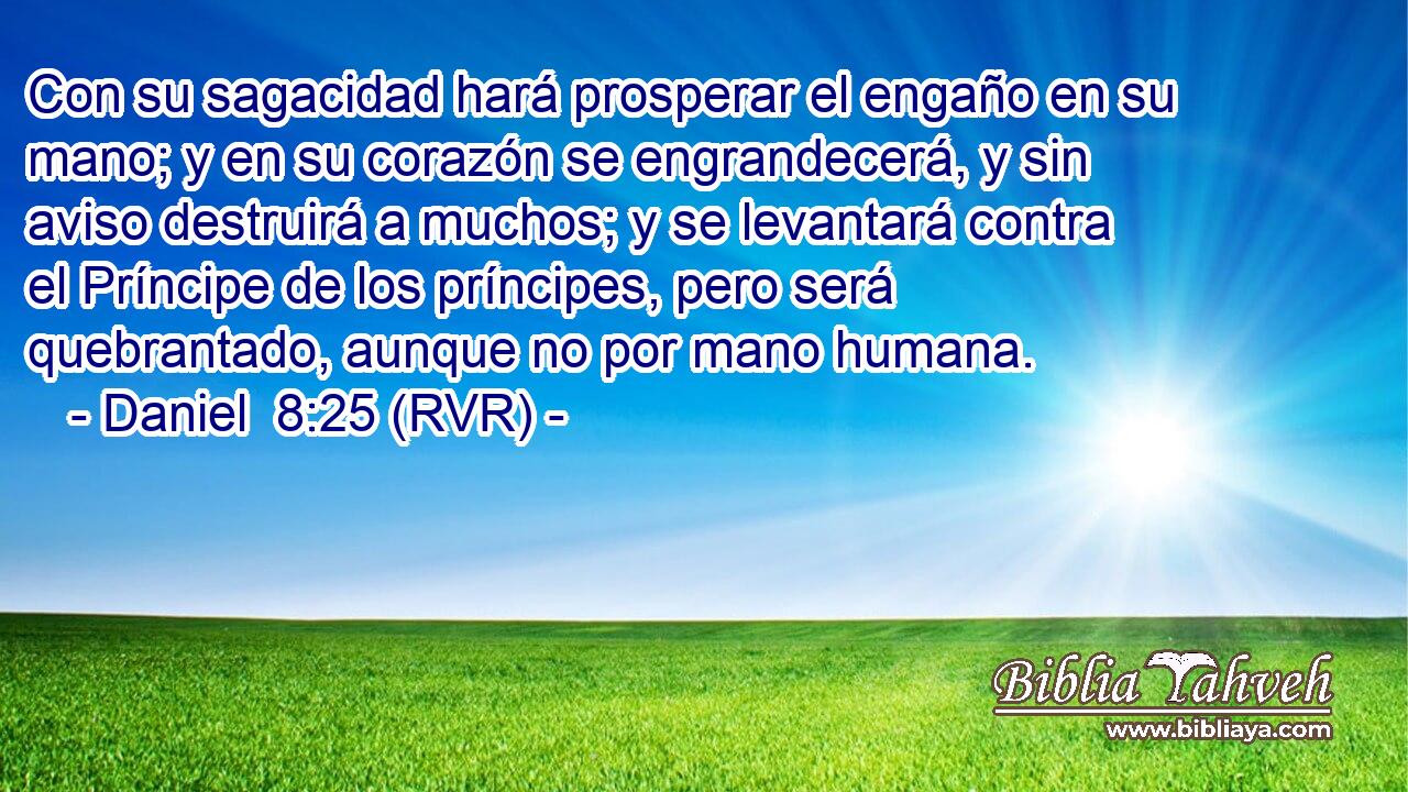 Con su sagacidad hará prosperar el engaño en su mano; y en su corazón se engrandecerá, y sin aviso destruirá a muchos; y se levantará contra el Príncipe de los príncipes, pero será quebrantado, aunque no por mano humana.