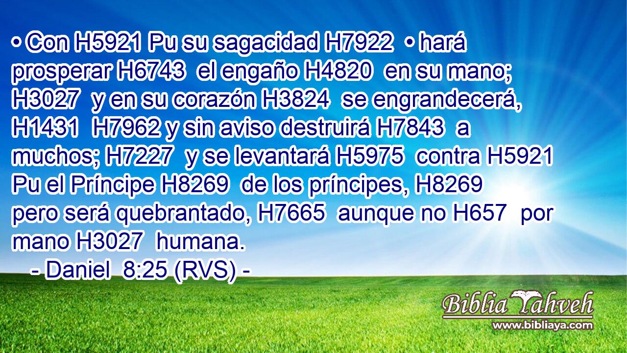 • Con H5921 Pu su sagacidad H7922  • hará prosperar H6743  el engaño H4820  en su mano; H3027  y en su corazón H3824  se engrandecerá, H1431  H7962 y sin aviso destruirá H7843  a muchos; H7227  y se levantará H5975  contra H5921 Pu el Príncipe H8269  de los príncipes, H8269  pero será quebrantado, H7665  aunque no H657  por mano H3027  humana. 
