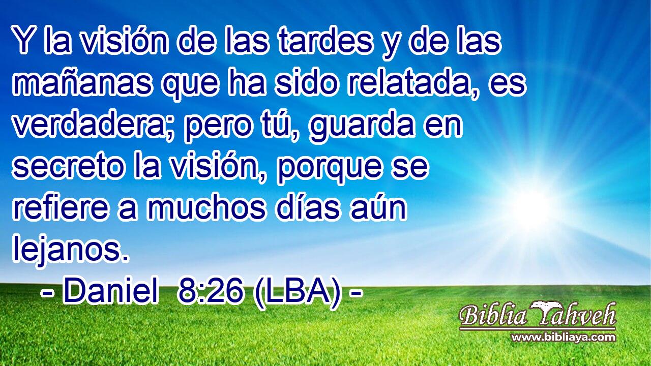 Y la visión de las tardes y de las mañanas que ha sido relatada, es verdadera; pero tú, guarda en secreto la visión, porque se refiere a muchos días aún lejanos.