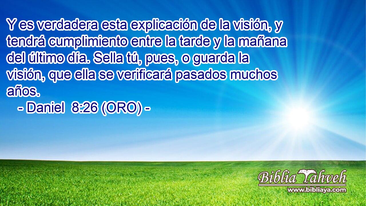  Y es verdadera esta explicación de la visión, y tendrá cumplimiento entre la tarde y la mañana del último día. Sella tú, pues, o guarda la visión, que ella se verificará pasados muchos años. 