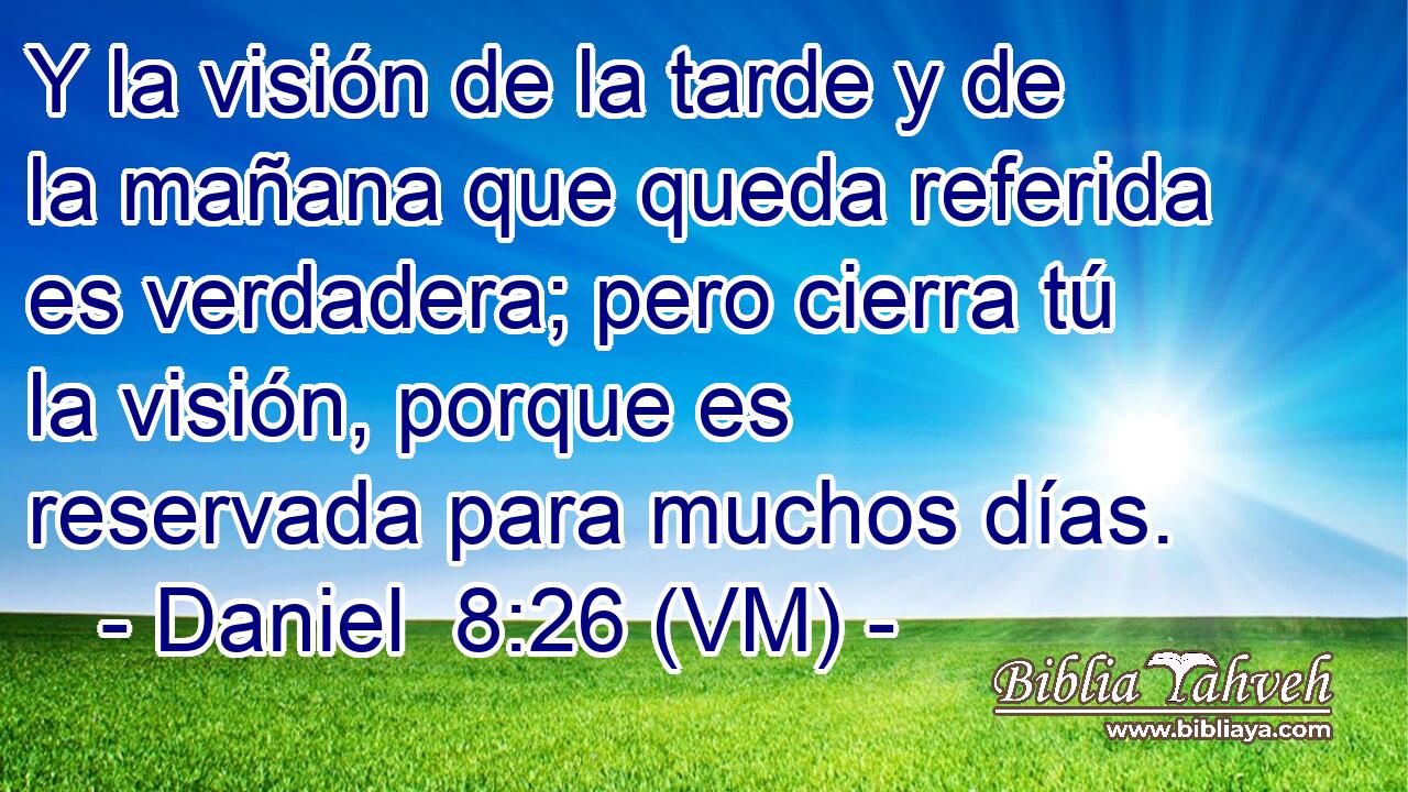  Y la visión de la tarde y de la mañana que queda referida es verdadera; pero cierra tú la visión, porque es reservada para muchos días. 