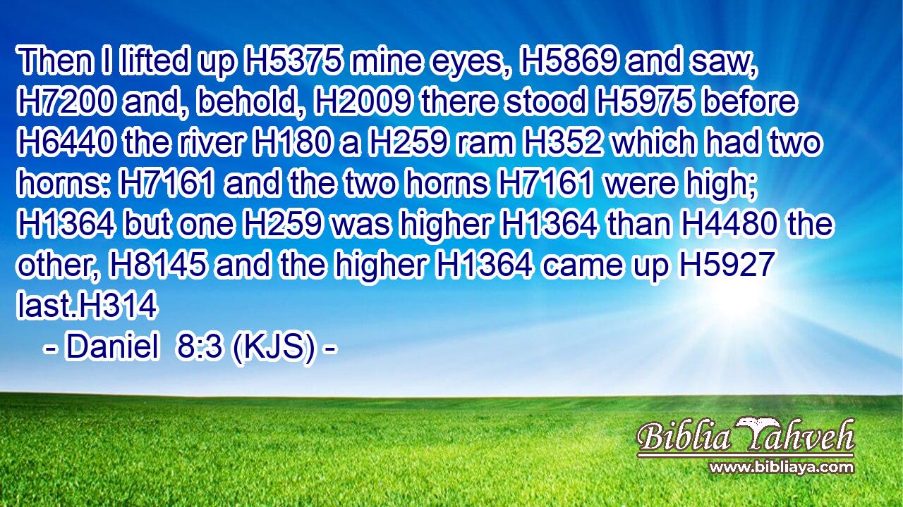 Then I lifted up H5375 mine eyes, H5869 and saw, H7200 and, behold, H2009 there stood H5975 before H6440 the river H180 a H259 ram H352 which had two horns: H7161 and the two horns H7161 were high; H1364 but one H259 was higher H1364 than H4480 the other, H8145 and the higher H1364 came up H5927 last.H314
