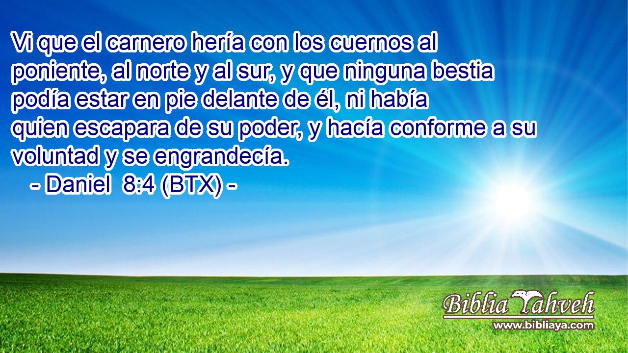 Vi que el carnero hería con los cuernos al poniente, al norte y al sur, y que ninguna bestia podía estar en pie delante de él, ni había quien escapara de su poder, y hacía conforme a su voluntad y se engrandecía.